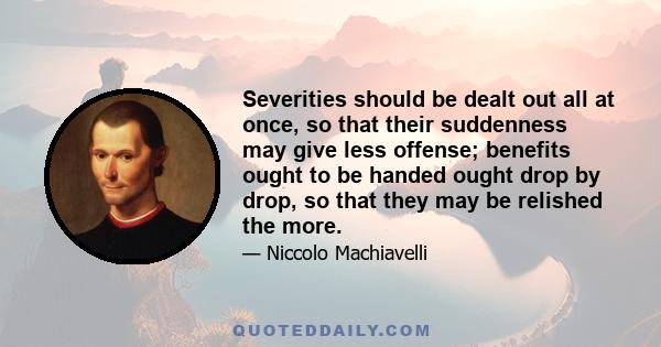 Severities should be dealt out all at once, so that their suddenness may give less offense; benefits ought to be handed ought drop by drop, so that they may be relished the more.