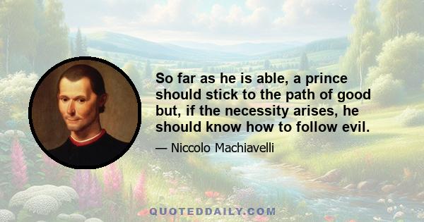 So far as he is able, a prince should stick to the path of good but, if the necessity arises, he should know how to follow evil.