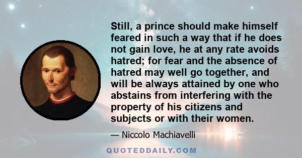 Still, a prince should make himself feared in such a way that if he does not gain love, he at any rate avoids hatred; for fear and the absence of hatred may well go together, and will be always attained by one who