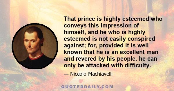 That prince is highly esteemed who conveys this impression of himself, and he who is highly esteemed is not easily conspired against; for, provided it is well known that he is an excellent man and revered by his people, 