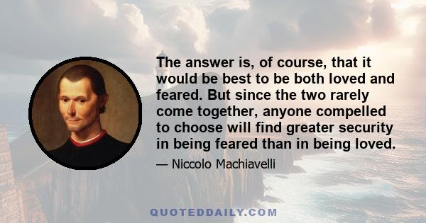 The answer is, of course, that it would be best to be both loved and feared. But since the two rarely come together, anyone compelled to choose will find greater security in being feared than in being loved.