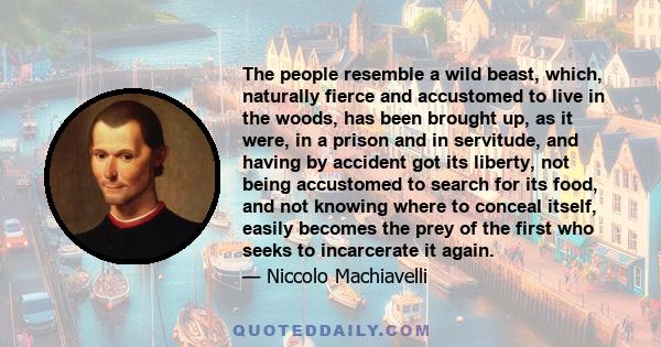 The people resemble a wild beast, which, naturally fierce and accustomed to live in the woods, has been brought up, as it were, in a prison and in servitude, and having by accident got its liberty, not being accustomed