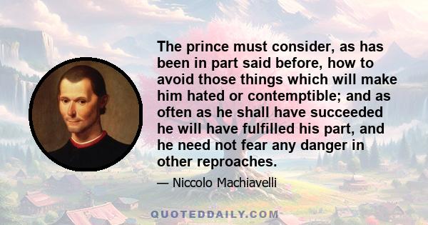 The prince must consider, as has been in part said before, how to avoid those things which will make him hated or contemptible; and as often as he shall have succeeded he will have fulfilled his part, and he need not