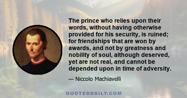 The prince who relies upon their words, without having otherwise provided for his security, is ruined; for friendships that are won by awards, and not by greatness and nobility of soul, although deserved, yet are not