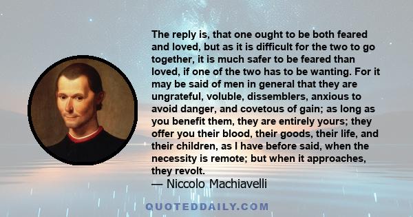 The reply is, that one ought to be both feared and loved, but as it is difficult for the two to go together, it is much safer to be feared than loved, if one of the two has to be wanting. For it may be said of men in