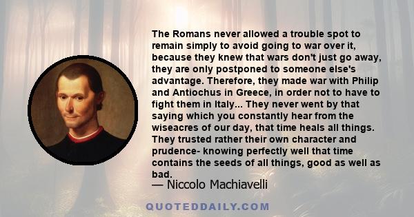 The Romans never allowed a trouble spot to remain simply to avoid going to war over it, because they knew that wars don't just go away, they are only postponed to someone else's advantage. Therefore, they made war with