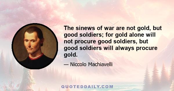 The sinews of war are not gold, but good soldiers; for gold alone will not procure good soldiers, but good soldiers will always procure gold.