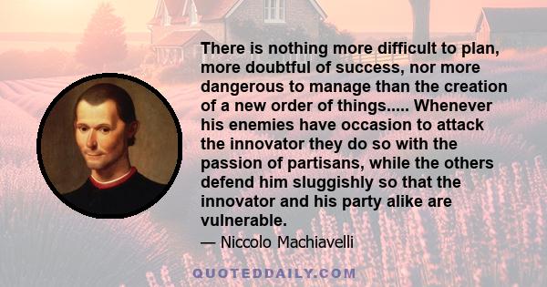 There is nothing more difficult to plan, more doubtful of success, nor more dangerous to manage than the creation of a new order of things..... Whenever his enemies have occasion to attack the innovator they do so with