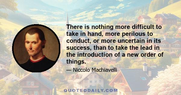 There is nothing more difficult to take in hand, more perilous to conduct, or more uncertain in its success, than to take the lead in the introduction of a new order of things.