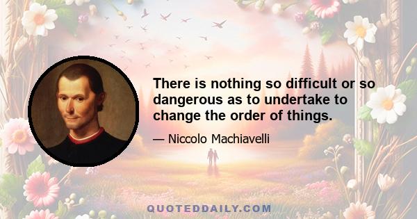 There is nothing so difficult or so dangerous as to undertake to change the order of things.