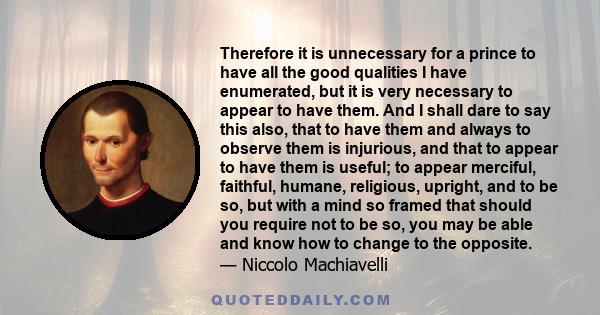 Therefore it is unnecessary for a prince to have all the good qualities I have enumerated, but it is very necessary to appear to have them. And I shall dare to say this also, that to have them and always to observe them 