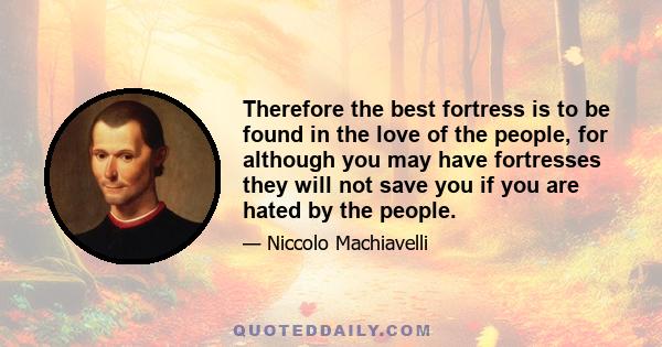 Therefore the best fortress is to be found in the love of the people, for although you may have fortresses they will not save you if you are hated by the people.