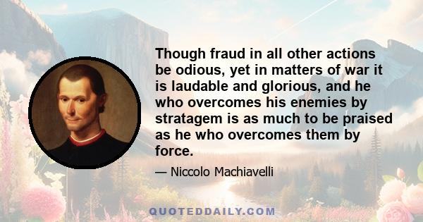 Though fraud in all other actions be odious, yet in matters of war it is laudable and glorious, and he who overcomes his enemies by stratagem is as much to be praised as he who overcomes them by force.