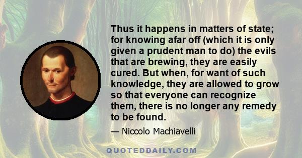 Thus it happens in matters of state; for knowing afar off (which it is only given a prudent man to do) the evils that are brewing, they are easily cured. But when, for want of such knowledge, they are allowed to grow so 