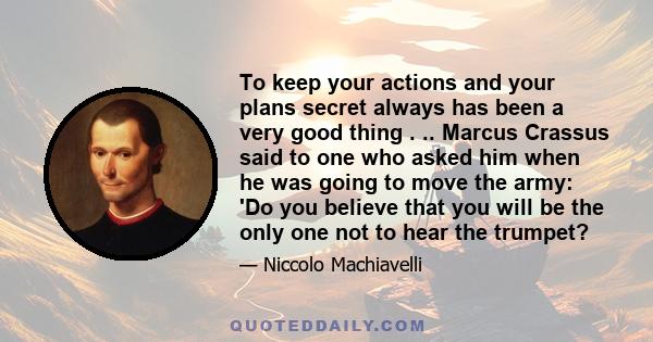 To keep your actions and your plans secret always has been a very good thing . .. Marcus Crassus said to one who asked him when he was going to move the army: 'Do you believe that you will be the only one not to hear