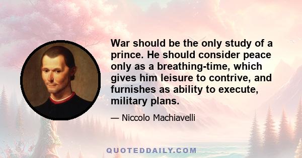 War should be the only study of a prince. He should consider peace only as a breathing-time, which gives him leisure to contrive, and furnishes as ability to execute, military plans.