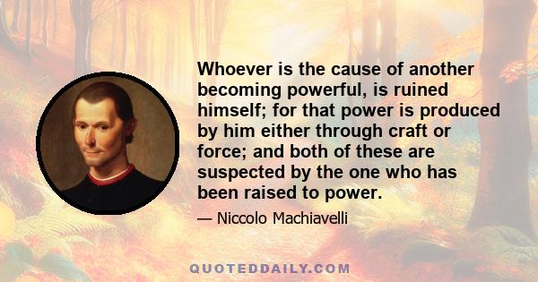 Whoever is the cause of another becoming powerful, is ruined himself; for that power is produced by him either through craft or force; and both of these are suspected by the one who has been raised to power.