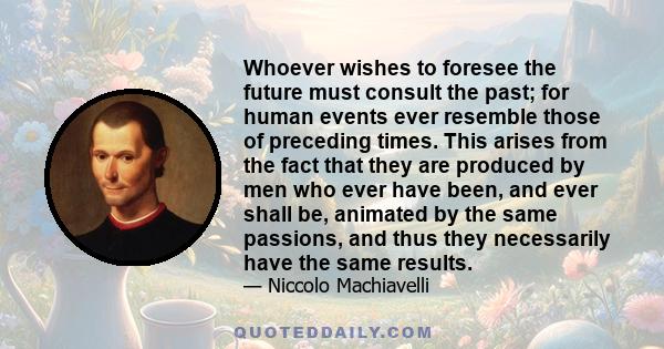 Whoever wishes to foresee the future must consult the past; for human events ever resemble those of preceding times. This arises from the fact that they are produced by men who ever have been, and ever shall be,