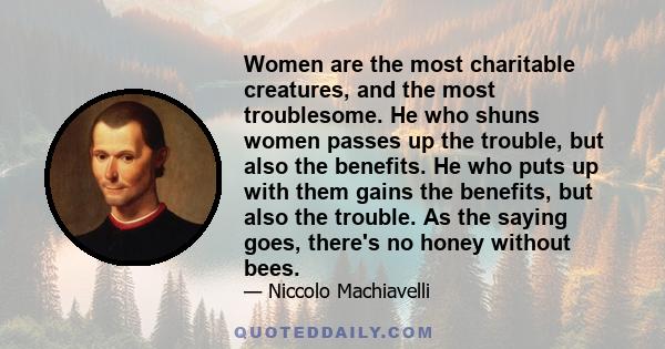 Women are the most charitable creatures, and the most troublesome. He who shuns women passes up the trouble, but also the benefits. He who puts up with them gains the benefits, but also the trouble. As the saying goes,