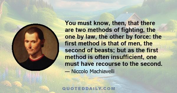 You must know, then, that there are two methods of fighting, the one by law, the other by force: the first method is that of men, the second of beasts; but as the first method is often insufficient, one must have