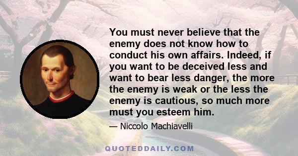 You must never believe that the enemy does not know how to conduct his own affairs. Indeed, if you want to be deceived less and want to bear less danger, the more the enemy is weak or the less the enemy is cautious, so