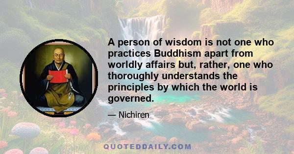 A person of wisdom is not one who practices Buddhism apart from worldly affairs but, rather, one who thoroughly understands the principles by which the world is governed.