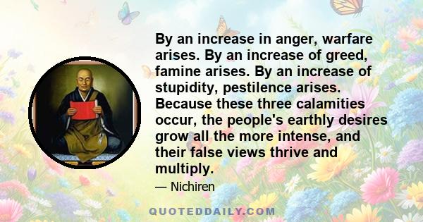 By an increase in anger, warfare arises. By an increase of greed, famine arises. By an increase of stupidity, pestilence arises. Because these three calamities occur, the people's earthly desires grow all the more