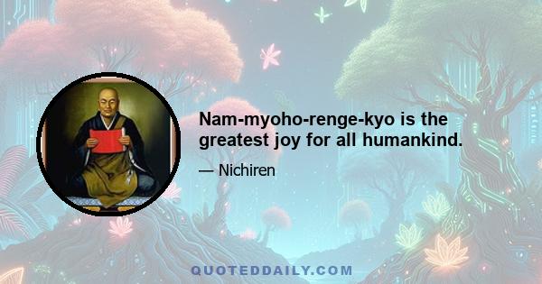 Nam-myoho-renge-kyo is the greatest joy for all humankind.