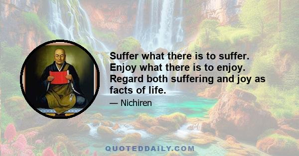 Suffer what there is to suffer, enjoy what there is to enjoy. Regard both suffering and joy as facts of life, and continue chanting Nam-myoho-renge-kyo, no matter what happens. How could this be anything other than the