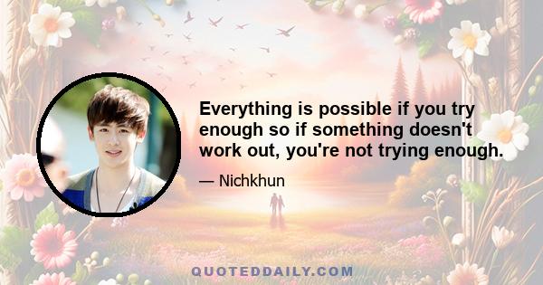 Everything is possible if you try enough so if something doesn't work out, you're not trying enough.