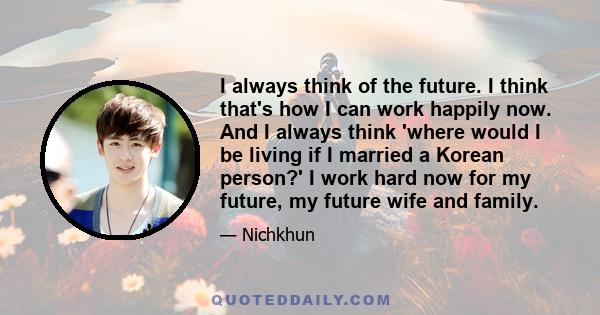 I always think of the future. I think that's how I can work happily now. And I always think 'where would I be living if I married a Korean person?' I work hard now for my future, my future wife and family.