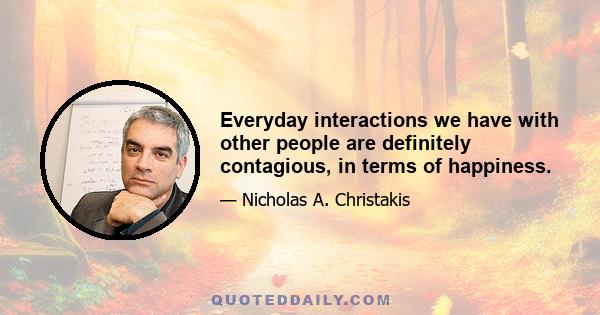 Everyday interactions we have with other people are definitely contagious, in terms of happiness.