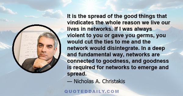 It is the spread of the good things that vindicates the whole reason we live our lives in networks. If I was always violent to you or gave you germs, you would cut the ties to me and the network would disintegrate. In a 