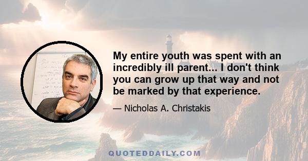 My entire youth was spent with an incredibly ill parent... I don't think you can grow up that way and not be marked by that experience.