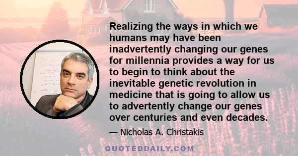 Realizing the ways in which we humans may have been inadvertently changing our genes for millennia provides a way for us to begin to think about the inevitable genetic revolution in medicine that is going to allow us to 