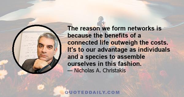 The reason we form networks is because the benefits of a connected life outweigh the costs. It's to our advantage as individuals and a species to assemble ourselves in this fashion.