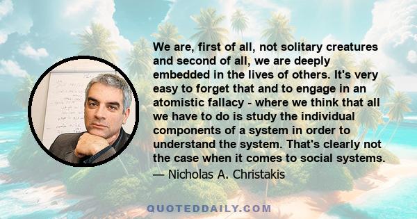 We are, first of all, not solitary creatures and second of all, we are deeply embedded in the lives of others. It's very easy to forget that and to engage in an atomistic fallacy - where we think that all we have to do