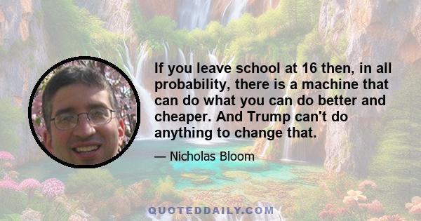 If you leave school at 16 then, in all probability, there is a machine that can do what you can do better and cheaper. And Trump can't do anything to change that.