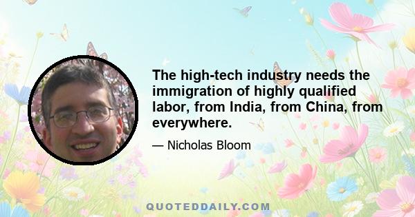 The high-tech industry needs the immigration of highly qualified labor, from India, from China, from everywhere.