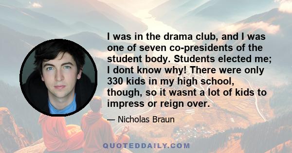 I was in the drama club, and I was one of seven co-presidents of the student body. Students elected me; I dont know why! There were only 330 kids in my high school, though, so it wasnt a lot of kids to impress or reign