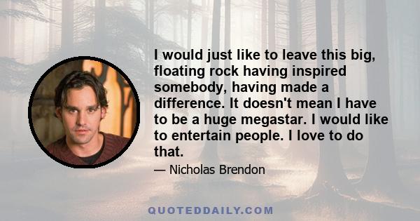 I would just like to leave this big, floating rock having inspired somebody, having made a difference. It doesn't mean I have to be a huge megastar. I would like to entertain people. I love to do that.