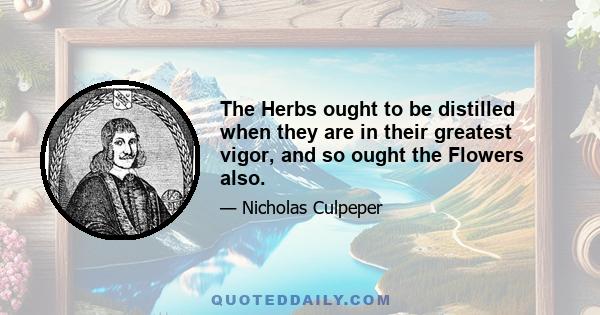 The Herbs ought to be distilled when they are in their greatest vigor, and so ought the Flowers also.