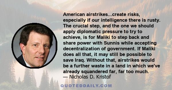 American airstrikes...create risks, especially if our intelligence there is rusty. The crucial step, and the one we should apply diplomatic pressure to try to achieve, is for Maliki to step back and share power with