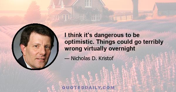 I think it's dangerous to be optimistic. Things could go terribly wrong virtually overnight