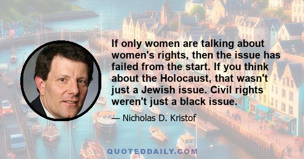 If only women are talking about women's rights, then the issue has failed from the start. If you think about the Holocaust, that wasn't just a Jewish issue. Civil rights weren't just a black issue.