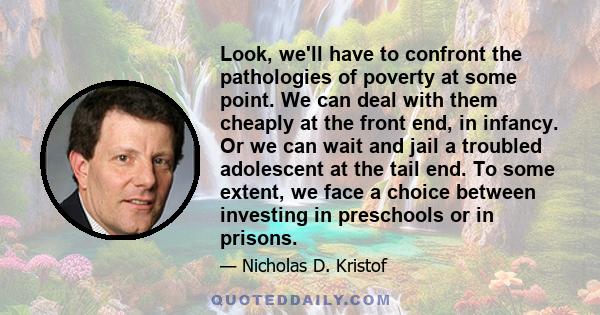 Look, we'll have to confront the pathologies of poverty at some point. We can deal with them cheaply at the front end, in infancy. Or we can wait and jail a troubled adolescent at the tail end. To some extent, we face a 