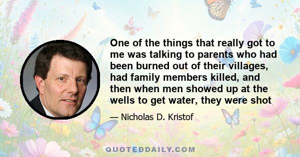 One of the things that really got to me was talking to parents who had been burned out of their villages, had family members killed, and then when men showed up at the wells to get water, they were shot