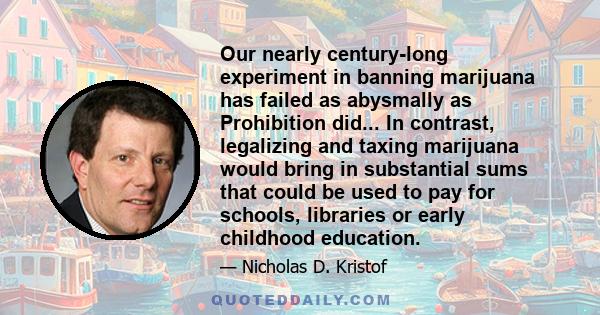 Our nearly century-long experiment in banning marijuana has failed as abysmally as Prohibition did... In contrast, legalizing and taxing marijuana would bring in substantial sums that could be used to pay for schools,