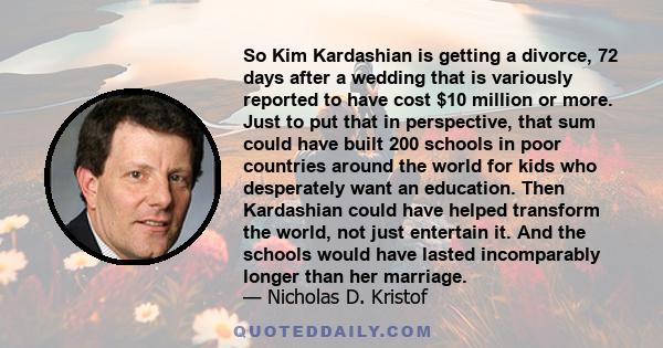 So Kim Kardashian is getting a divorce, 72 days after a wedding that is variously reported to have cost $10 million or more. Just to put that in perspective, that sum could have built 200 schools in poor countries