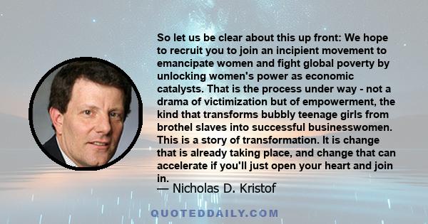 So let us be clear about this up front: We hope to recruit you to join an incipient movement to emancipate women and fight global poverty by unlocking women's power as economic catalysts. That is the process under way - 